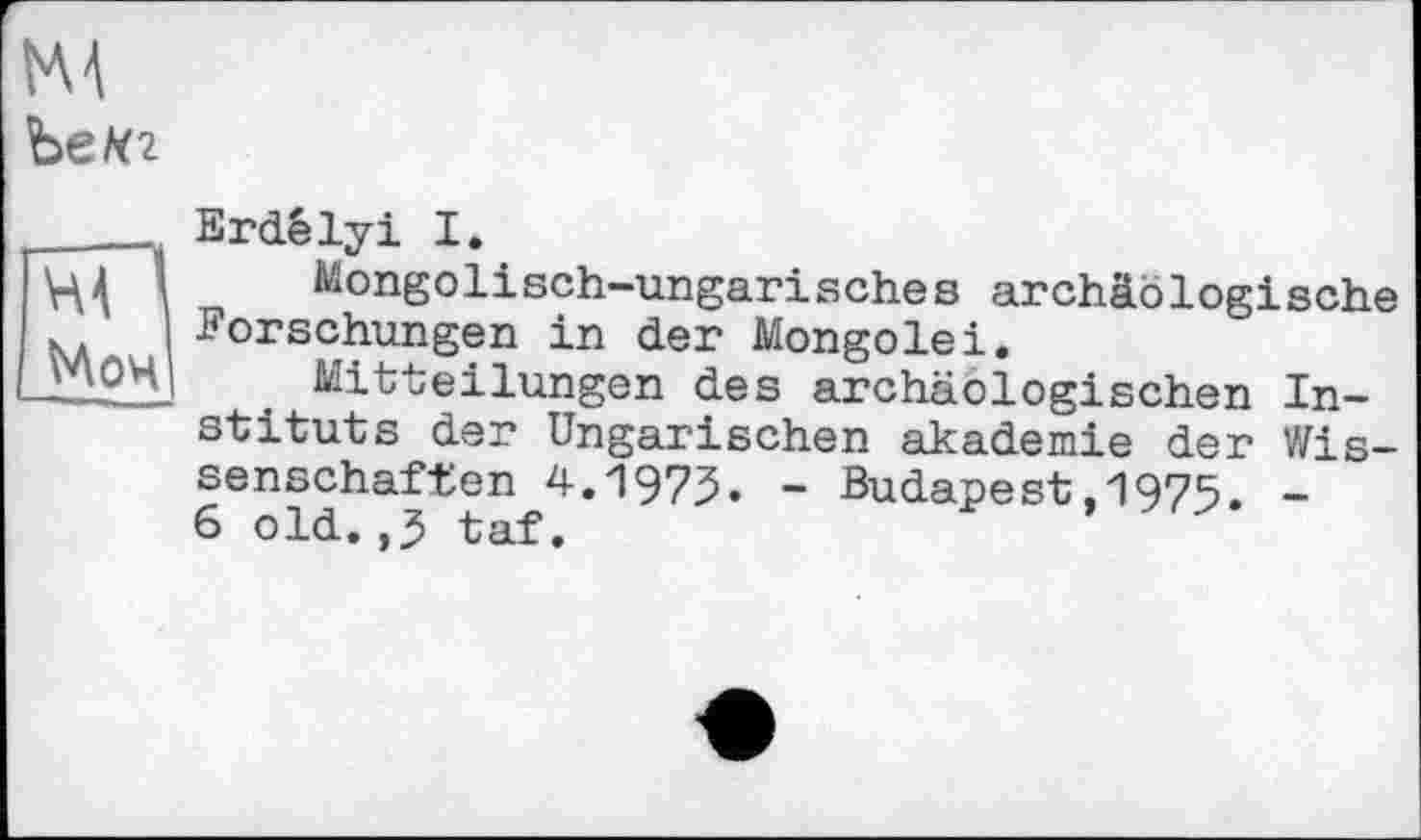 ﻿HÄ
ЪеК2
__Erdélyi I.
Щ 1 Mongolisch-ungarisches archäologische Forschungen in der Mongolei.
_У\ОЦ| . Mitteilungen des archäologischen Instituts der Ungarischen akademie der Wissenschaften 4.І973» ~ Budapest,1975. -6 old.,3 taf.